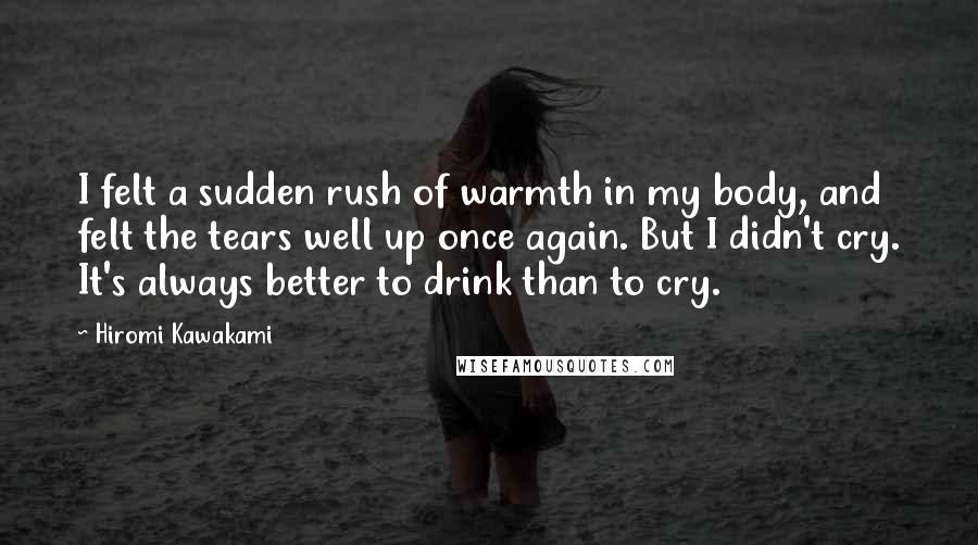 Hiromi Kawakami Quotes: I felt a sudden rush of warmth in my body, and felt the tears well up once again. But I didn't cry. It's always better to drink than to cry.