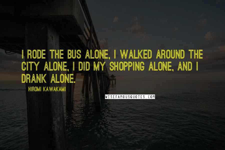 Hiromi Kawakami Quotes: I rode the bus alone, I walked around the city alone, I did my shopping alone, and I drank alone.