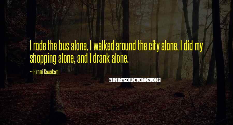 Hiromi Kawakami Quotes: I rode the bus alone, I walked around the city alone, I did my shopping alone, and I drank alone.