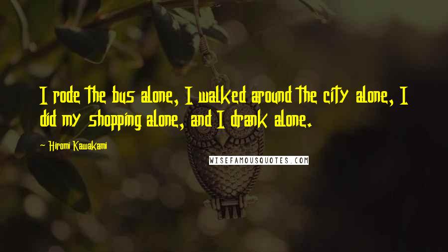 Hiromi Kawakami Quotes: I rode the bus alone, I walked around the city alone, I did my shopping alone, and I drank alone.