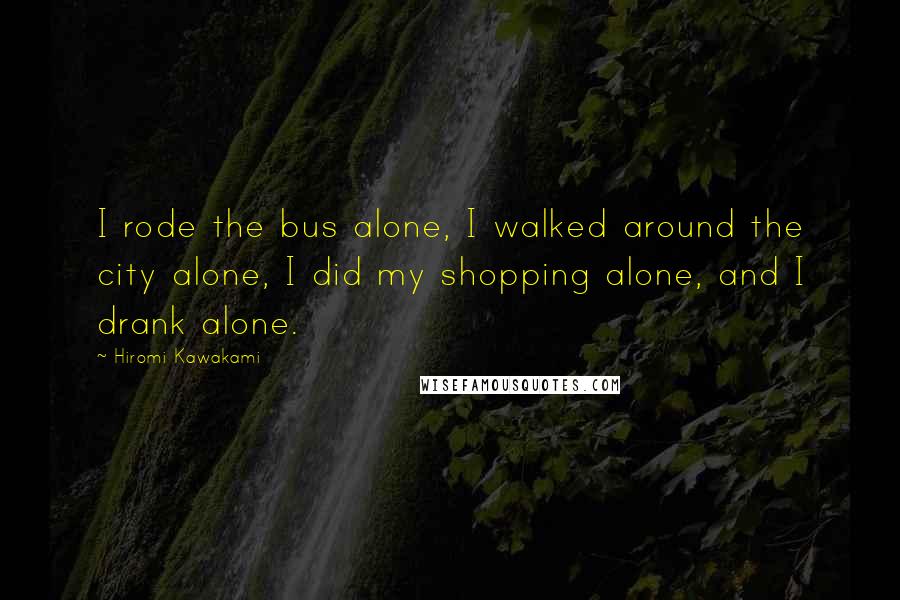 Hiromi Kawakami Quotes: I rode the bus alone, I walked around the city alone, I did my shopping alone, and I drank alone.
