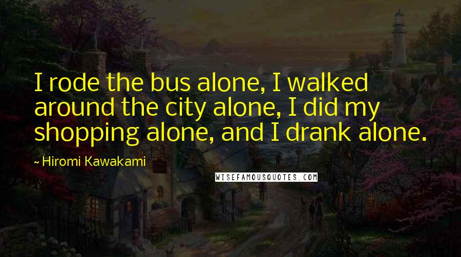 Hiromi Kawakami Quotes: I rode the bus alone, I walked around the city alone, I did my shopping alone, and I drank alone.