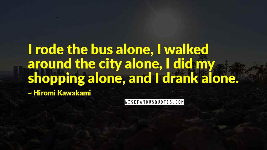 Hiromi Kawakami Quotes: I rode the bus alone, I walked around the city alone, I did my shopping alone, and I drank alone.