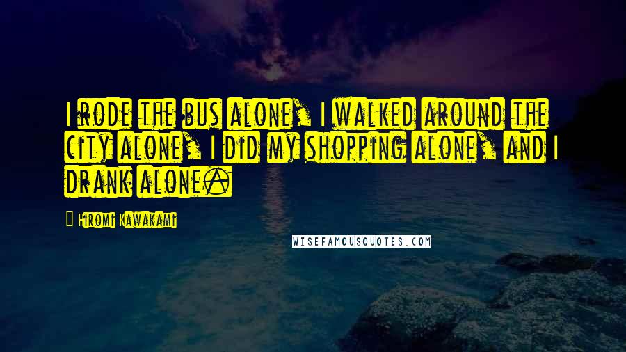 Hiromi Kawakami Quotes: I rode the bus alone, I walked around the city alone, I did my shopping alone, and I drank alone.