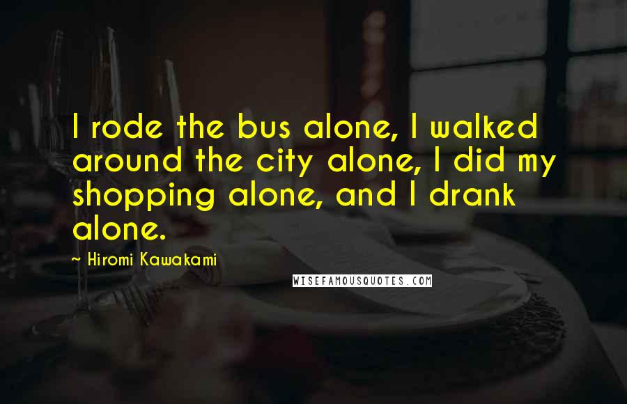 Hiromi Kawakami Quotes: I rode the bus alone, I walked around the city alone, I did my shopping alone, and I drank alone.