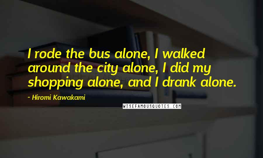 Hiromi Kawakami Quotes: I rode the bus alone, I walked around the city alone, I did my shopping alone, and I drank alone.