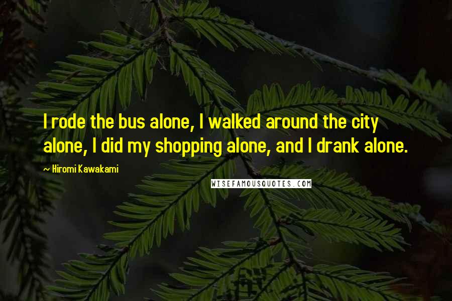 Hiromi Kawakami Quotes: I rode the bus alone, I walked around the city alone, I did my shopping alone, and I drank alone.