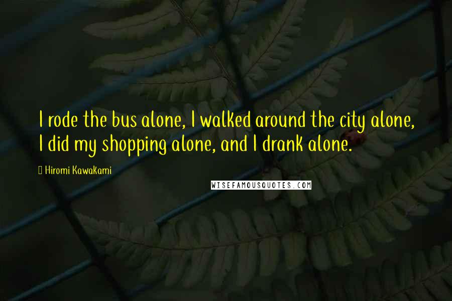 Hiromi Kawakami Quotes: I rode the bus alone, I walked around the city alone, I did my shopping alone, and I drank alone.