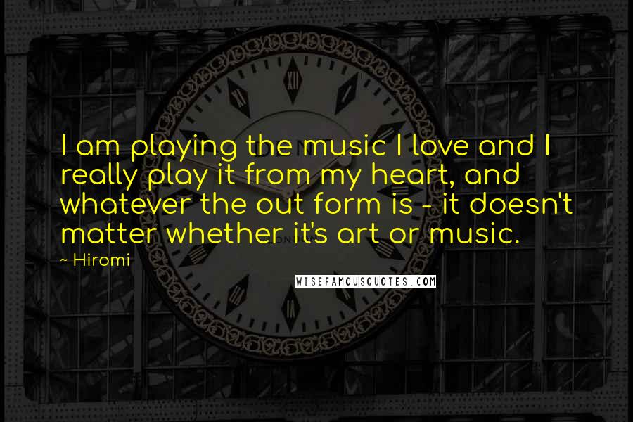 Hiromi Quotes: I am playing the music I love and I really play it from my heart, and whatever the out form is - it doesn't matter whether it's art or music.