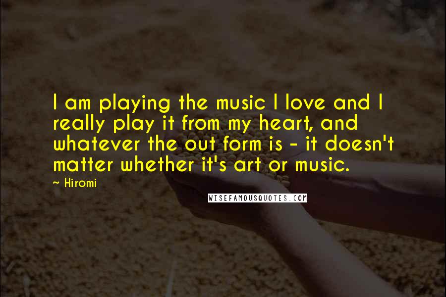 Hiromi Quotes: I am playing the music I love and I really play it from my heart, and whatever the out form is - it doesn't matter whether it's art or music.