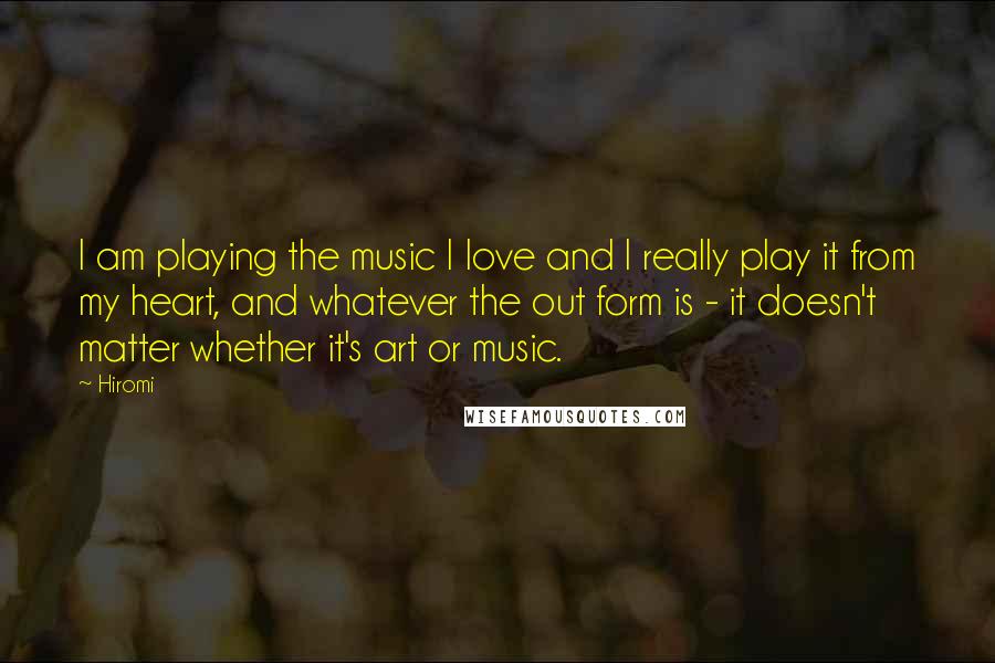 Hiromi Quotes: I am playing the music I love and I really play it from my heart, and whatever the out form is - it doesn't matter whether it's art or music.