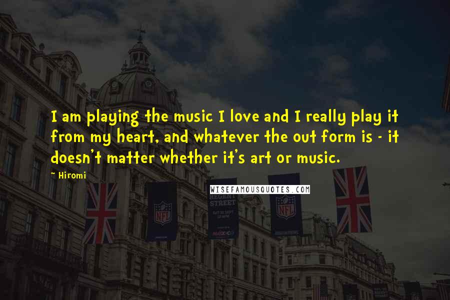 Hiromi Quotes: I am playing the music I love and I really play it from my heart, and whatever the out form is - it doesn't matter whether it's art or music.