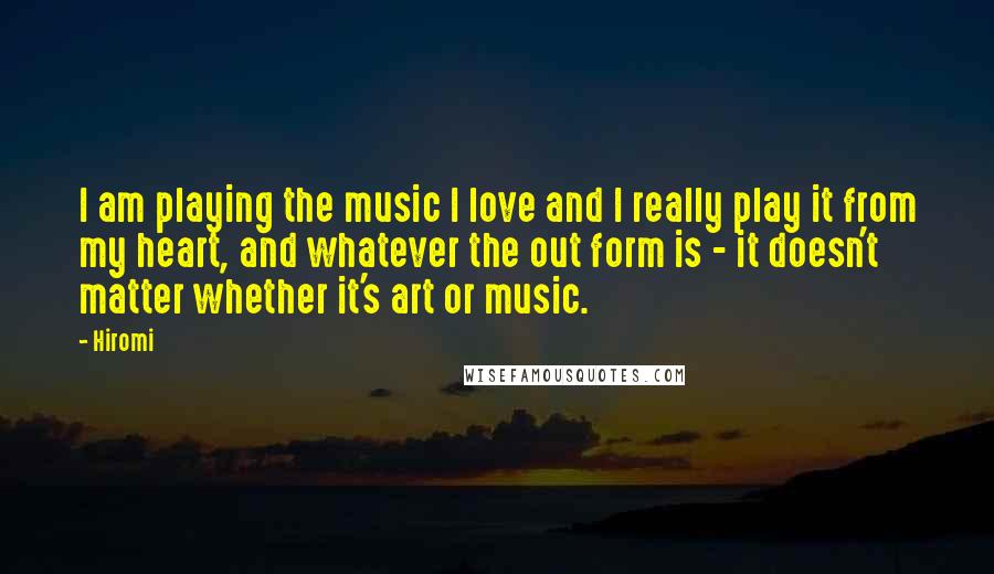 Hiromi Quotes: I am playing the music I love and I really play it from my heart, and whatever the out form is - it doesn't matter whether it's art or music.