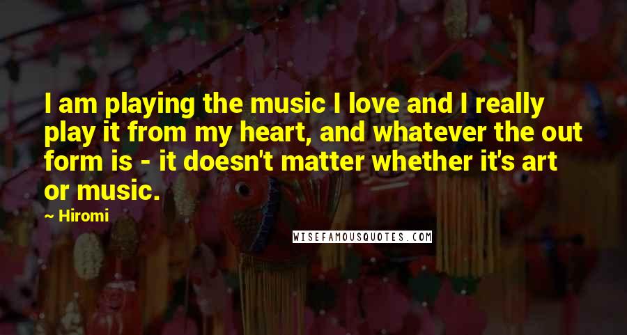 Hiromi Quotes: I am playing the music I love and I really play it from my heart, and whatever the out form is - it doesn't matter whether it's art or music.