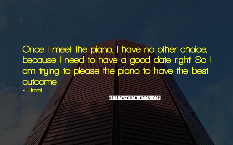 Hiromi Quotes: Once I meet the piano, I have no other choice, because I need to have a good date right! So I am trying to please the piano to have the best outcome.