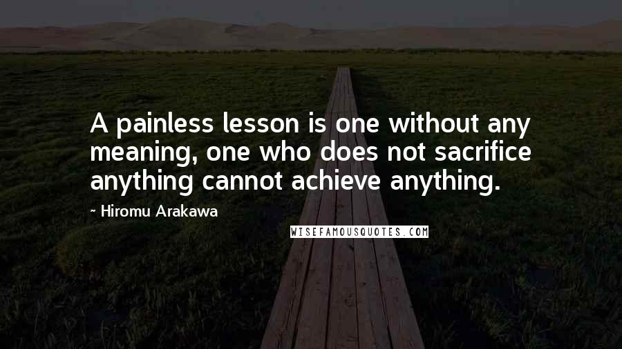 Hiromu Arakawa Quotes: A painless lesson is one without any meaning, one who does not sacrifice anything cannot achieve anything.