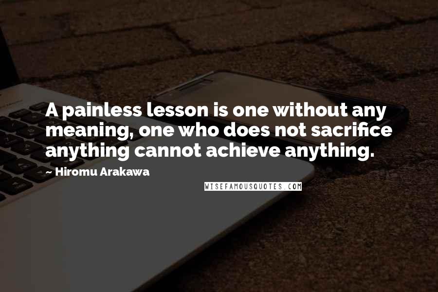 Hiromu Arakawa Quotes: A painless lesson is one without any meaning, one who does not sacrifice anything cannot achieve anything.