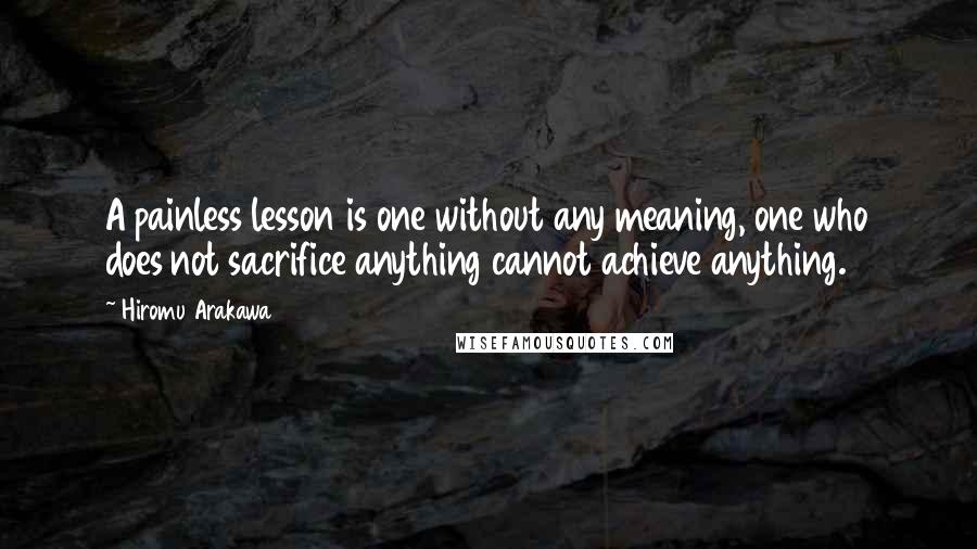 Hiromu Arakawa Quotes: A painless lesson is one without any meaning, one who does not sacrifice anything cannot achieve anything.