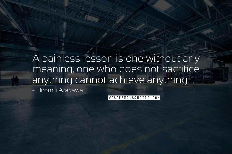 Hiromu Arakawa Quotes: A painless lesson is one without any meaning, one who does not sacrifice anything cannot achieve anything.