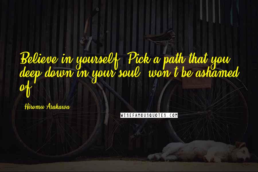 Hiromu Arakawa Quotes: Believe in yourself. Pick a path that you, deep down in your soul, won't be ashamed of.