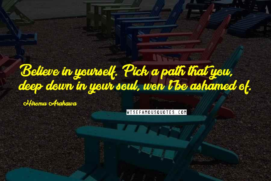 Hiromu Arakawa Quotes: Believe in yourself. Pick a path that you, deep down in your soul, won't be ashamed of.