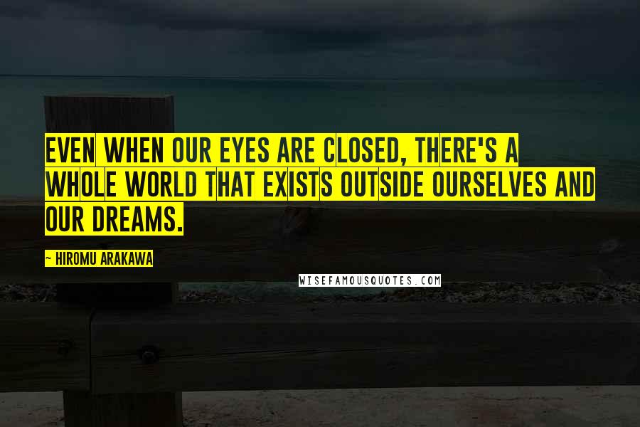 Hiromu Arakawa Quotes: Even when our eyes are closed, there's a whole world that exists outside ourselves and our dreams.