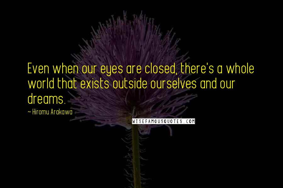 Hiromu Arakawa Quotes: Even when our eyes are closed, there's a whole world that exists outside ourselves and our dreams.