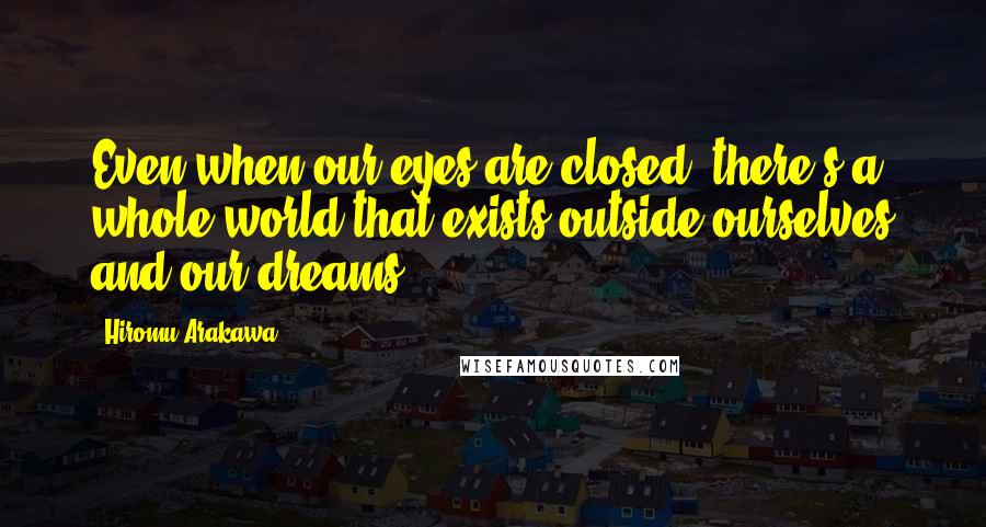 Hiromu Arakawa Quotes: Even when our eyes are closed, there's a whole world that exists outside ourselves and our dreams.