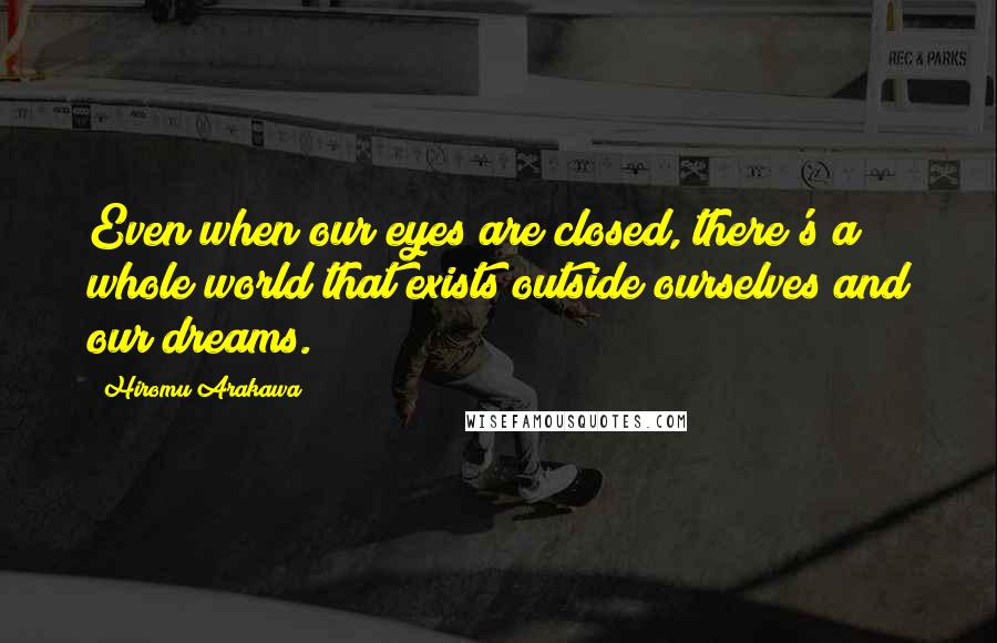 Hiromu Arakawa Quotes: Even when our eyes are closed, there's a whole world that exists outside ourselves and our dreams.