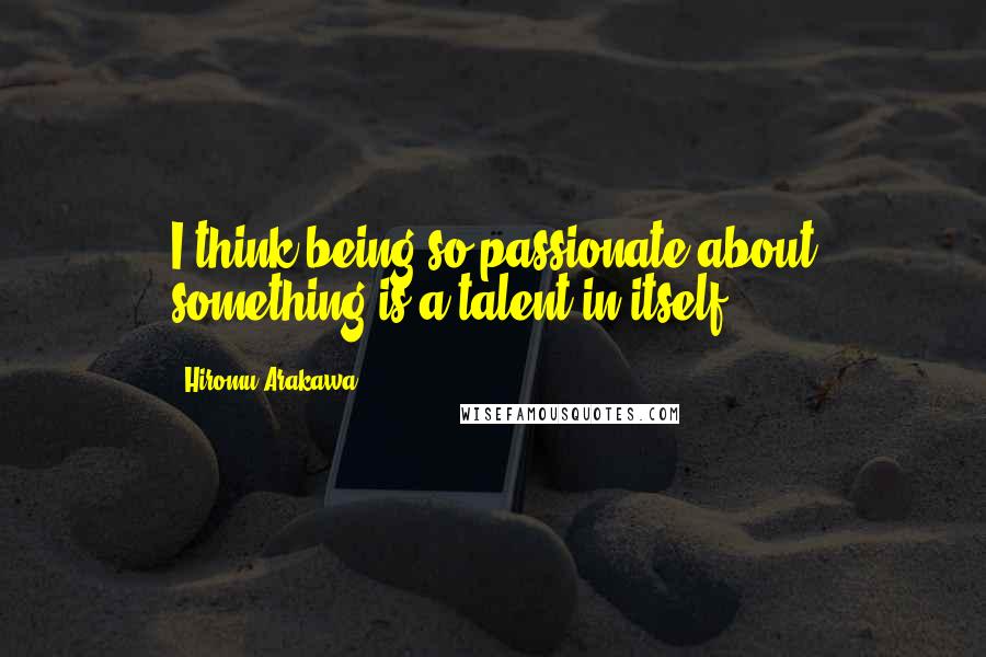 Hiromu Arakawa Quotes: I think being so passionate about something is a talent in itself.