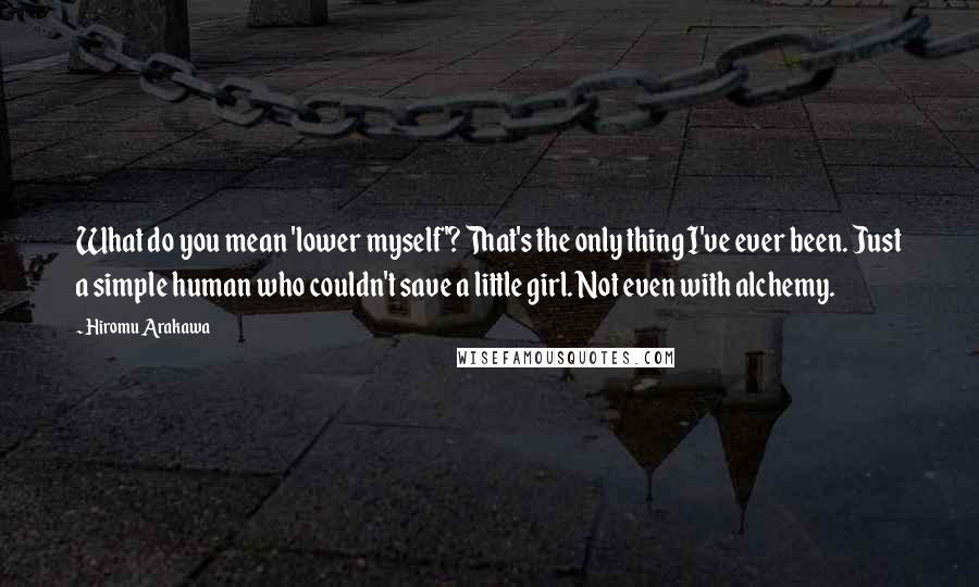 Hiromu Arakawa Quotes: What do you mean 'lower myself'? That's the only thing I've ever been. Just a simple human who couldn't save a little girl. Not even with alchemy.