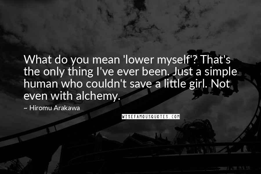 Hiromu Arakawa Quotes: What do you mean 'lower myself'? That's the only thing I've ever been. Just a simple human who couldn't save a little girl. Not even with alchemy.