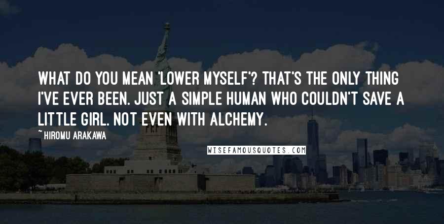 Hiromu Arakawa Quotes: What do you mean 'lower myself'? That's the only thing I've ever been. Just a simple human who couldn't save a little girl. Not even with alchemy.