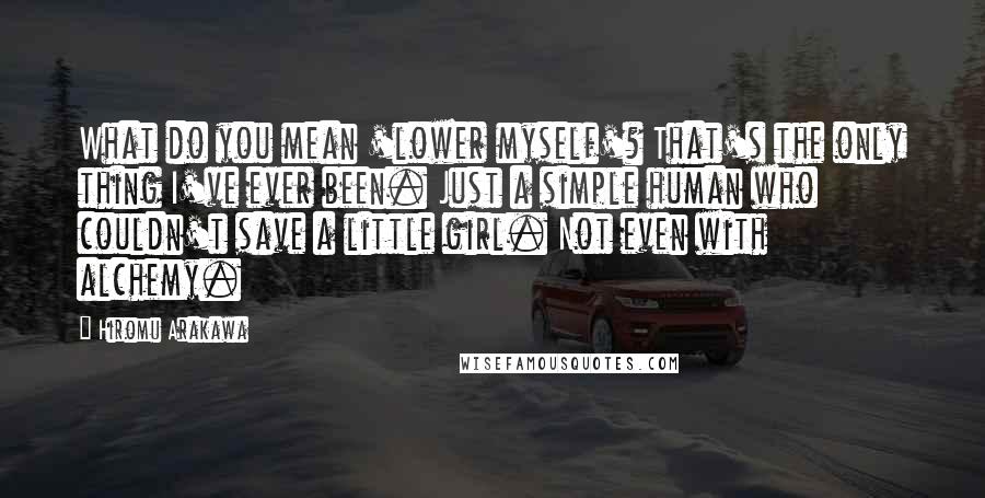 Hiromu Arakawa Quotes: What do you mean 'lower myself'? That's the only thing I've ever been. Just a simple human who couldn't save a little girl. Not even with alchemy.