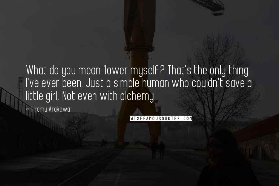 Hiromu Arakawa Quotes: What do you mean 'lower myself'? That's the only thing I've ever been. Just a simple human who couldn't save a little girl. Not even with alchemy.