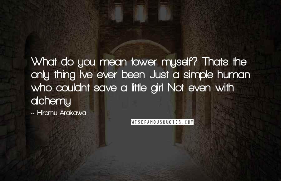 Hiromu Arakawa Quotes: What do you mean 'lower myself'? That's the only thing I've ever been. Just a simple human who couldn't save a little girl. Not even with alchemy.