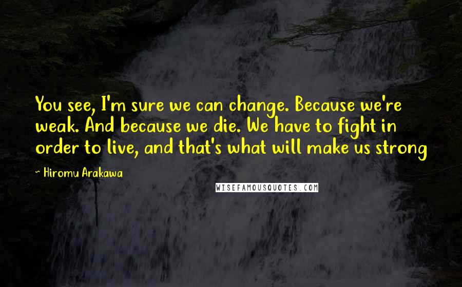 Hiromu Arakawa Quotes: You see, I'm sure we can change. Because we're weak. And because we die. We have to fight in order to live, and that's what will make us strong