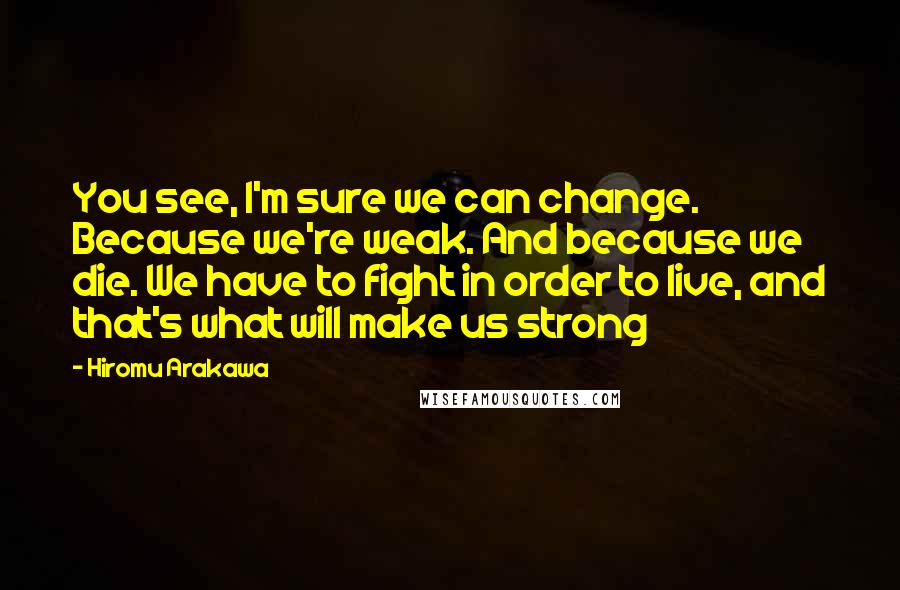 Hiromu Arakawa Quotes: You see, I'm sure we can change. Because we're weak. And because we die. We have to fight in order to live, and that's what will make us strong