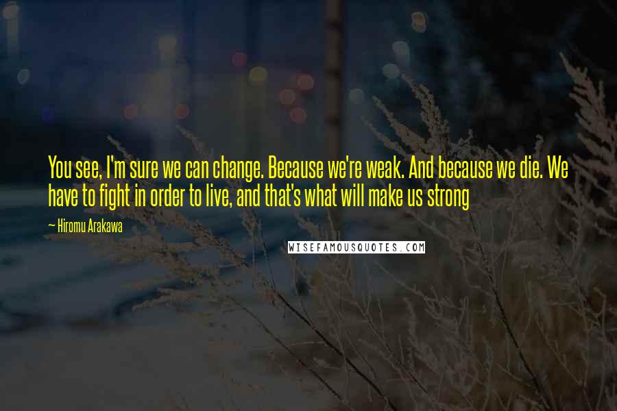 Hiromu Arakawa Quotes: You see, I'm sure we can change. Because we're weak. And because we die. We have to fight in order to live, and that's what will make us strong