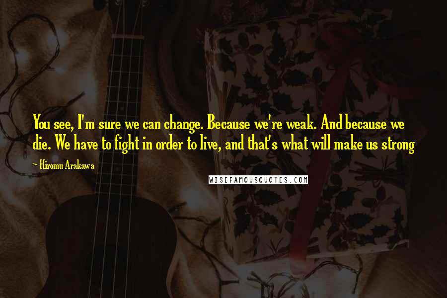 Hiromu Arakawa Quotes: You see, I'm sure we can change. Because we're weak. And because we die. We have to fight in order to live, and that's what will make us strong