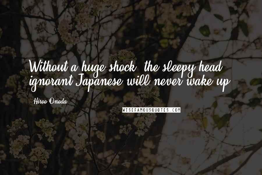 Hiroo Onoda Quotes: Without a huge shock, the sleepy-head, ignorant Japanese will never wake up.