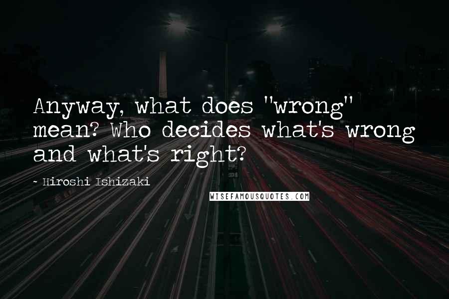 Hiroshi Ishizaki Quotes: Anyway, what does "wrong" mean? Who decides what's wrong and what's right?
