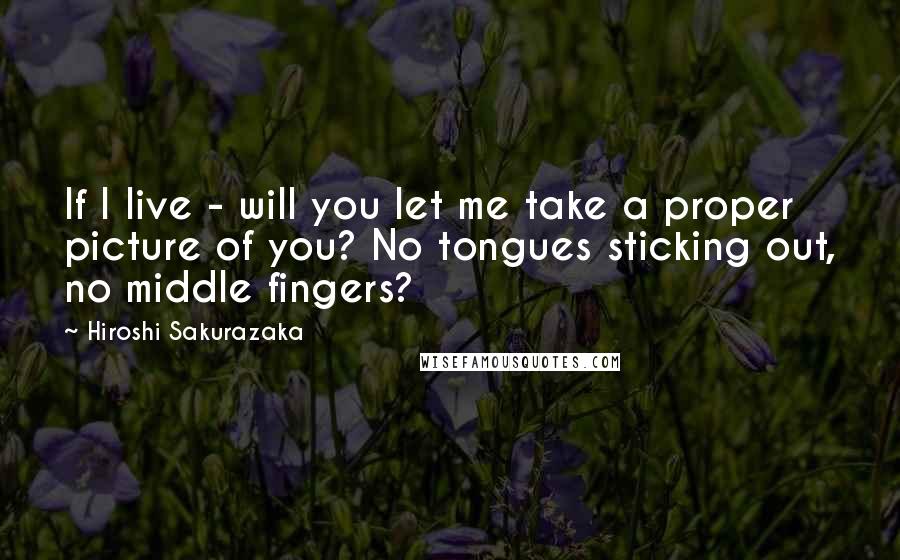 Hiroshi Sakurazaka Quotes: If I live - will you let me take a proper picture of you? No tongues sticking out, no middle fingers?