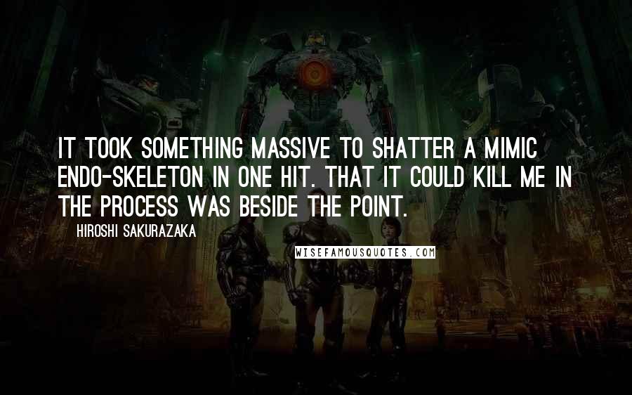 Hiroshi Sakurazaka Quotes: It took something massive to shatter a Mimic endo-skeleton in one hit. That it could kill me in the process was beside the point.