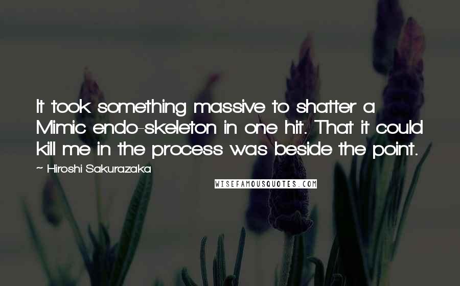 Hiroshi Sakurazaka Quotes: It took something massive to shatter a Mimic endo-skeleton in one hit. That it could kill me in the process was beside the point.