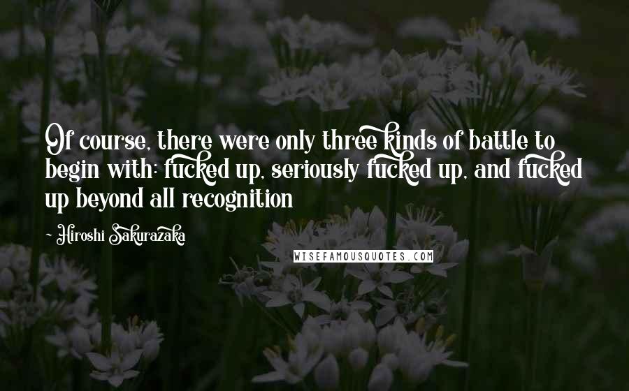Hiroshi Sakurazaka Quotes: Of course, there were only three kinds of battle to begin with: fucked up, seriously fucked up, and fucked up beyond all recognition