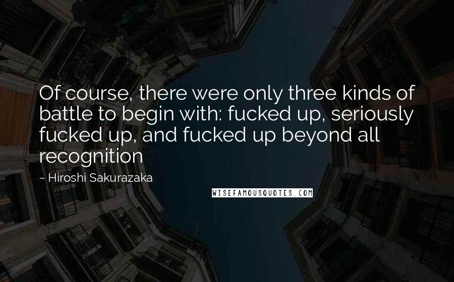 Hiroshi Sakurazaka Quotes: Of course, there were only three kinds of battle to begin with: fucked up, seriously fucked up, and fucked up beyond all recognition