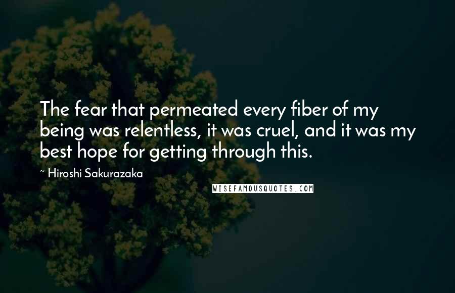 Hiroshi Sakurazaka Quotes: The fear that permeated every fiber of my being was relentless, it was cruel, and it was my best hope for getting through this.