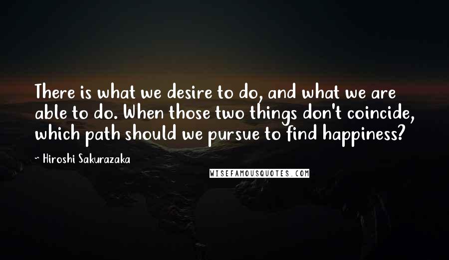 Hiroshi Sakurazaka Quotes: There is what we desire to do, and what we are able to do. When those two things don't coincide, which path should we pursue to find happiness?