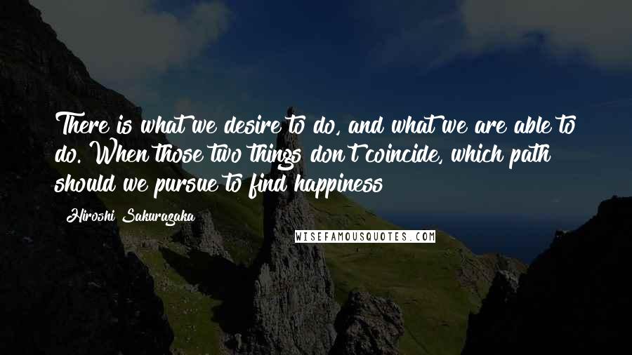 Hiroshi Sakurazaka Quotes: There is what we desire to do, and what we are able to do. When those two things don't coincide, which path should we pursue to find happiness?